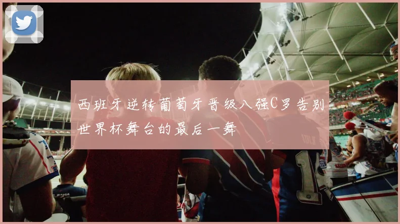 西班牙逆转葡萄牙晋级八强C罗告别世界杯舞台的最后一舞