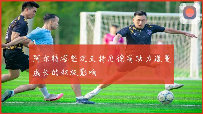 阿尔特塔坚定支持厄德高助力道曼成长的积极影响