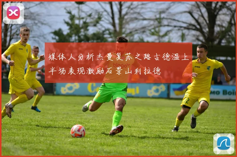 媒体人分析杰曼复苏之路古德温上半场表现激励石景山利拉德