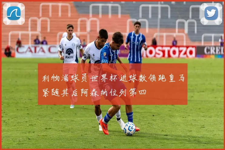 利物浦球员世界杯进球数领跑皇马紧随其后阿森纳位列第四