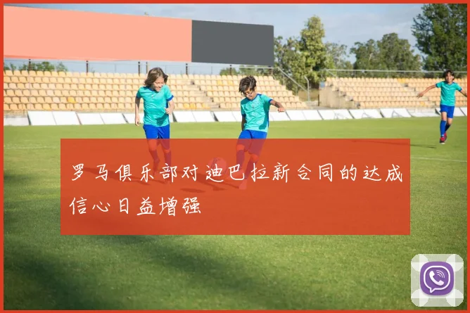 罗马俱乐部对迪巴拉新合同的达成信心日益增强