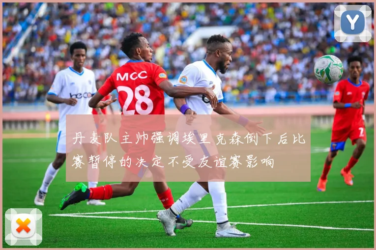 丹麦队主帅强调埃里克森倒下后比赛暂停的决定不受友谊赛影响