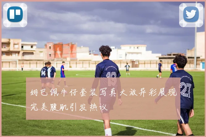姆巴佩牛仔套装写真大放异彩展现完美腹肌引发热议