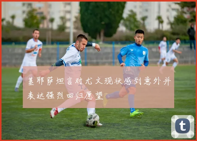 基耶萨坦言对尤文现状感到意外并表达强烈回归愿望