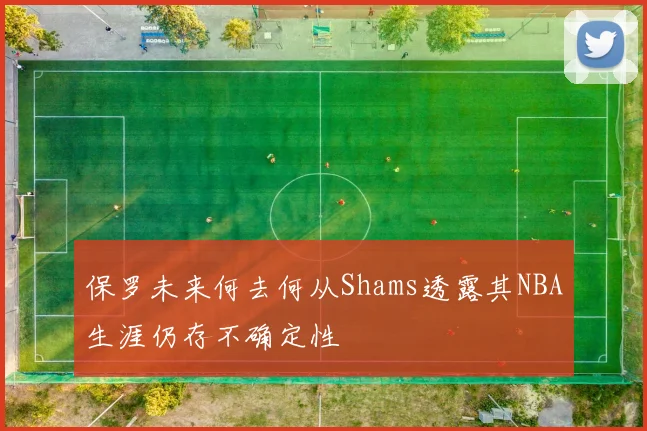 保罗未来何去何从Shams透露其NBA生涯仍存不确定性