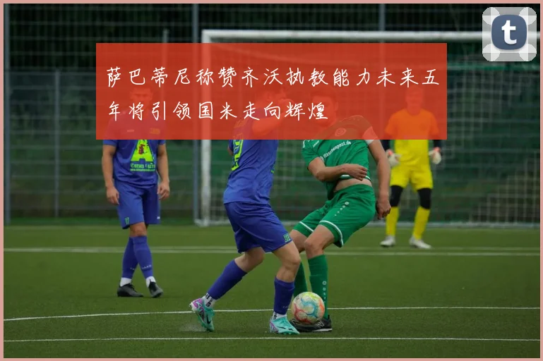萨巴蒂尼称赞齐沃执教能力未来五年将引领国米走向辉煌