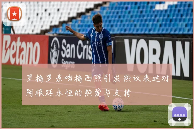 罗梅罗亲吻梅西照引发热议表达对阿根廷永恒的热爱与支持