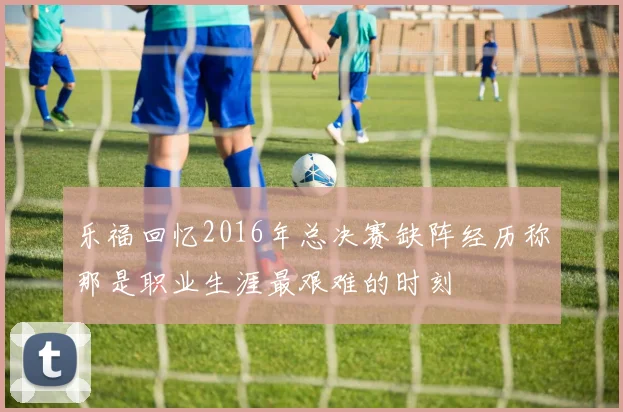 乐福回忆2016年总决赛缺阵经历称那是职业生涯最艰难的时刻