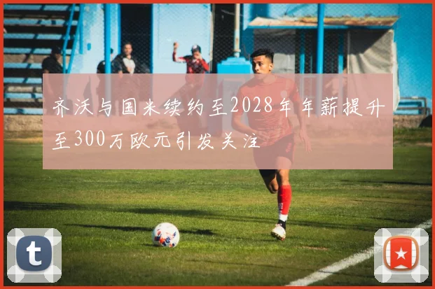 齐沃与国米续约至2028年年薪提升至300万欧元引发关注