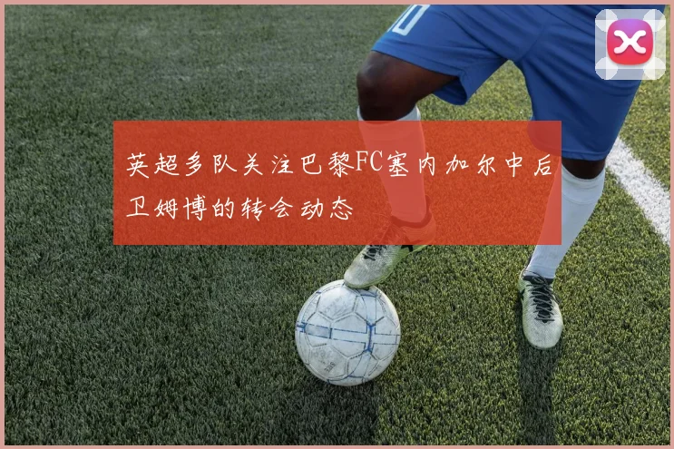 英超多队关注巴黎FC塞内加尔中后卫姆博的转会动态