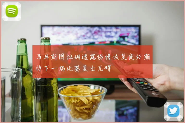 马库斯图拉姆透露伤情恢复良好期待下一场比赛复出无碍