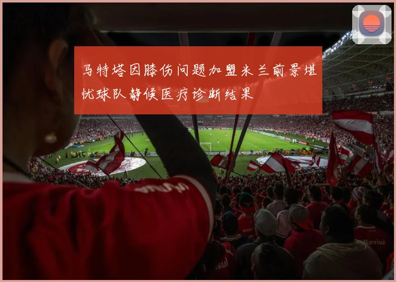 马特塔因膝伤问题加盟米兰前景堪忧球队静候医疗诊断结果