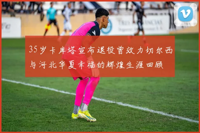 35岁卡库塔宣布退役曾效力切尔西与河北华夏幸福的辉煌生涯回顾