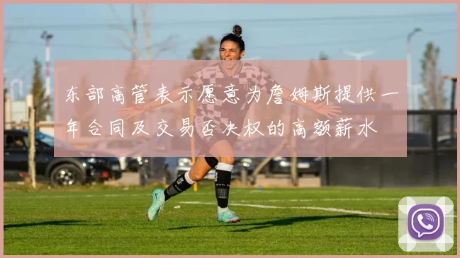 东部高管表示愿意为詹姆斯提供一年合同及交易否决权的高额薪水