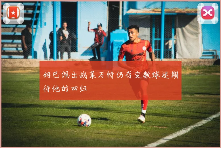 姆巴佩出战莱万特仍存变数球迷期待他的回归