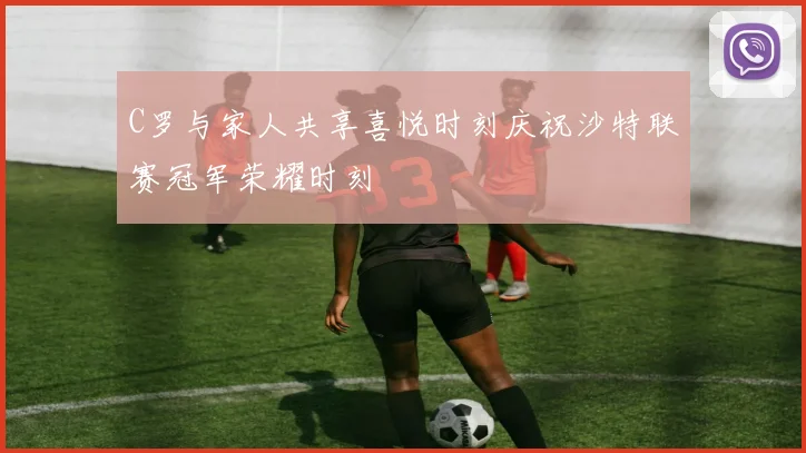 C罗与家人共享喜悦时刻庆祝沙特联赛冠军荣耀时刻