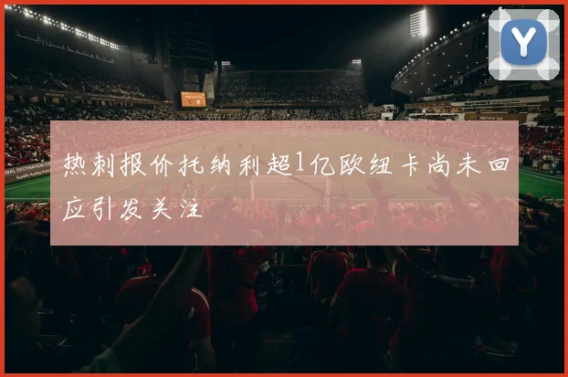 热刺报价托纳利超1亿欧纽卡尚未回应引发关注