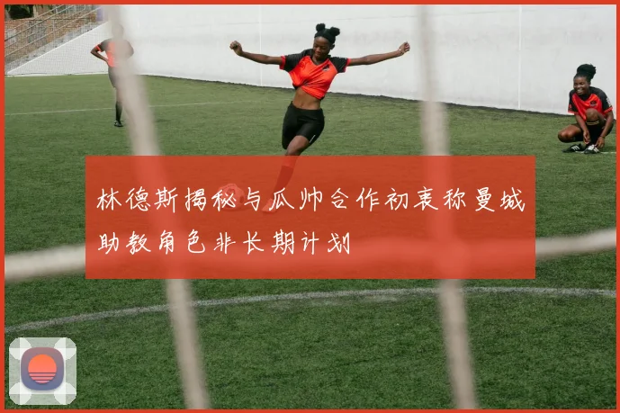 林德斯揭秘与瓜帅合作初衷称曼城助教角色非长期计划