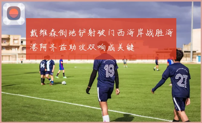 戴维森倒地铲射破门西海岸战胜海港阿齐兹助攻双响成关键