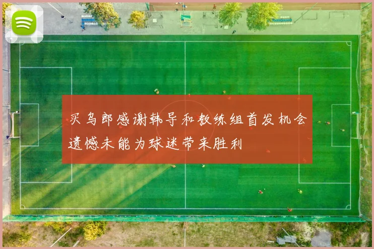 买乌郎感谢韩导和教练组首发机会遗憾未能为球迷带来胜利