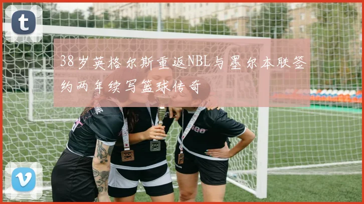 38岁英格尔斯重返NBL与墨尔本联签约两年续写篮球传奇